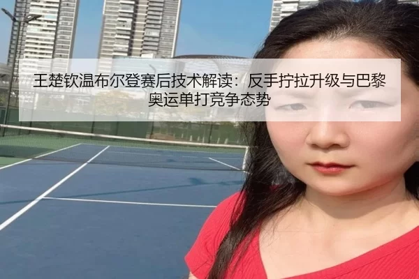 王楚钦温布尔登赛后技术解读：反手拧拉升级与巴黎奥运单打竞争态势