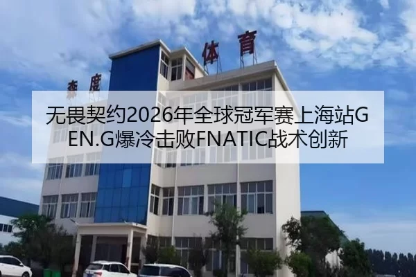 无畏契约2026年全球冠军赛上海站GEN.G爆冷击败FNATIC战术创新