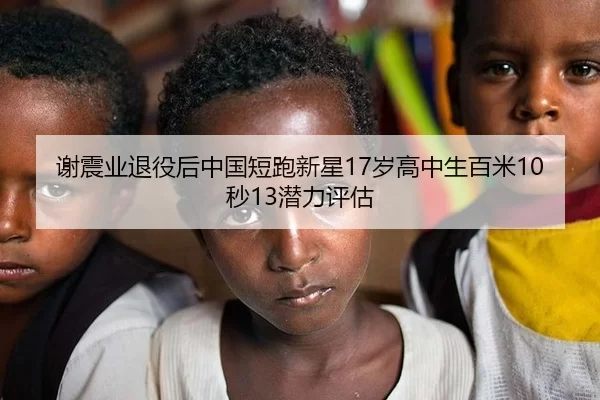 谢震业退役后中国短跑新星17岁高中生百米10秒13潜力评估