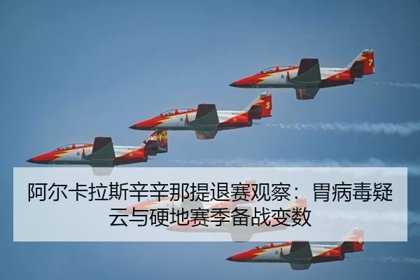 阿尔卡拉斯辛辛那提退赛观察：胃病毒疑云与硬地赛季备战变数