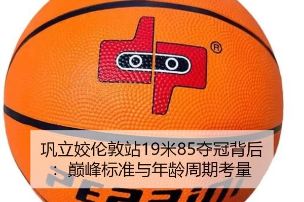 巩立姣伦敦站19米85夺冠背后：巅峰标准与年龄周期考量